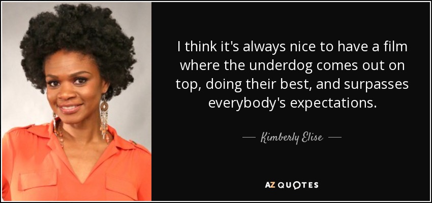 I think it's always nice to have a film where the underdog comes out on top, doing their best, and surpasses everybody's expectations. - Kimberly Elise