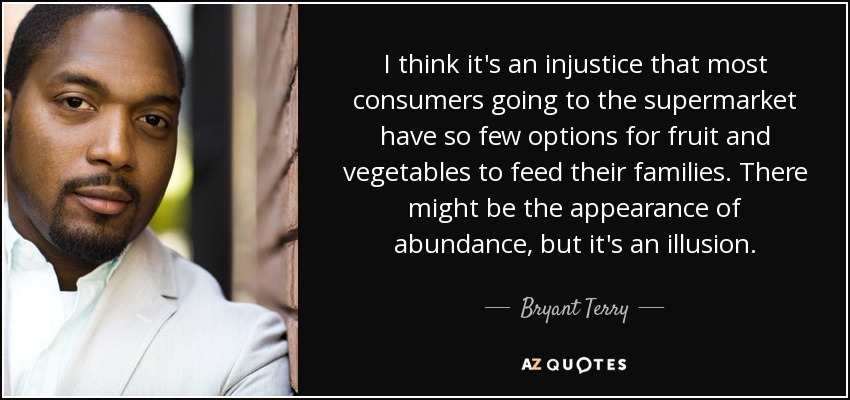 I think it's an injustice that most consumers going to the supermarket have so few options for fruit and vegetables to feed their families. There might be the appearance of abundance, but it's an illusion. - Bryant Terry