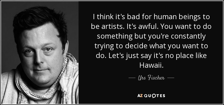 I think it's bad for human beings to be artists. It's awful. You want to do something but you're constantly trying to decide what you want to do. Let's just say it's no place like Hawaii. - Urs Fischer