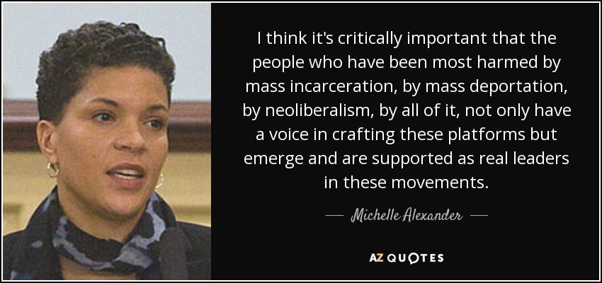 I think it's critically important that the people who have been most harmed by mass incarceration, by mass deportation, by neoliberalism, by all of it, not only have a voice in crafting these platforms but emerge and are supported as real leaders in these movements. - Michelle Alexander