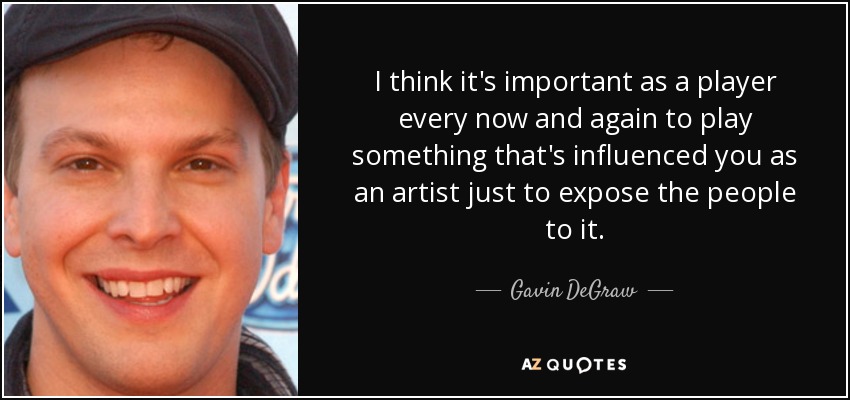 I think it's important as a player every now and again to play something that's influenced you as an artist just to expose the people to it. - Gavin DeGraw