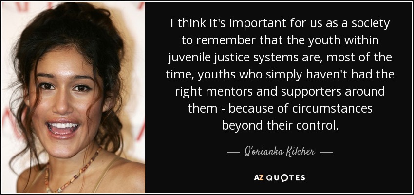I think it's important for us as a society to remember that the youth within juvenile justice systems are, most of the time, youths who simply haven't had the right mentors and supporters around them - because of circumstances beyond their control. - Q'orianka Kilcher