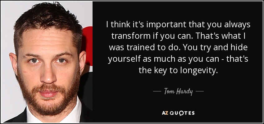 I think it's important that you always transform if you can. That's what I was trained to do. You try and hide yourself as much as you can - that's the key to longevity. - Tom Hardy