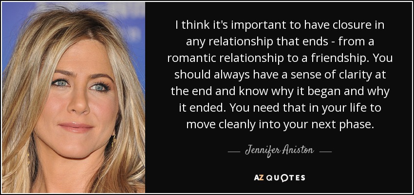 I think it's important to have closure in any relationship that ends - from a romantic relationship to a friendship. You should always have a sense of clarity at the end and know why it began and why it ended. You need that in your life to move cleanly into your next phase. - Jennifer Aniston