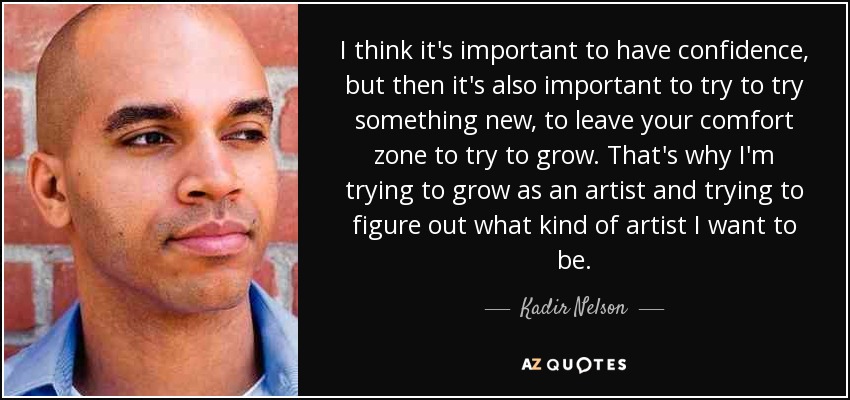 I think it's important to have confidence, but then it's also important to try to try something new, to leave your comfort zone to try to grow. That's why I'm trying to grow as an artist and trying to figure out what kind of artist I want to be. - Kadir Nelson