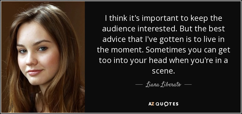I think it's important to keep the audience interested. But the best advice that I've gotten is to live in the moment. Sometimes you can get too into your head when you're in a scene. - Liana Liberato