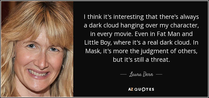 I think it's interesting that there's always a dark cloud hanging over my character, in every movie. Even in Fat Man and Little Boy, where it's a real dark cloud. In Mask, it's more the judgment of others, but it's still a threat. - Laura Dern