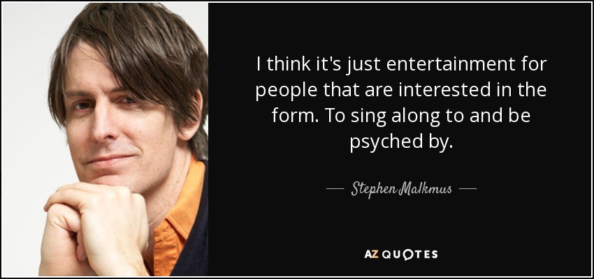 I think it's just entertainment for people that are interested in the form. To sing along to and be psyched by. - Stephen Malkmus