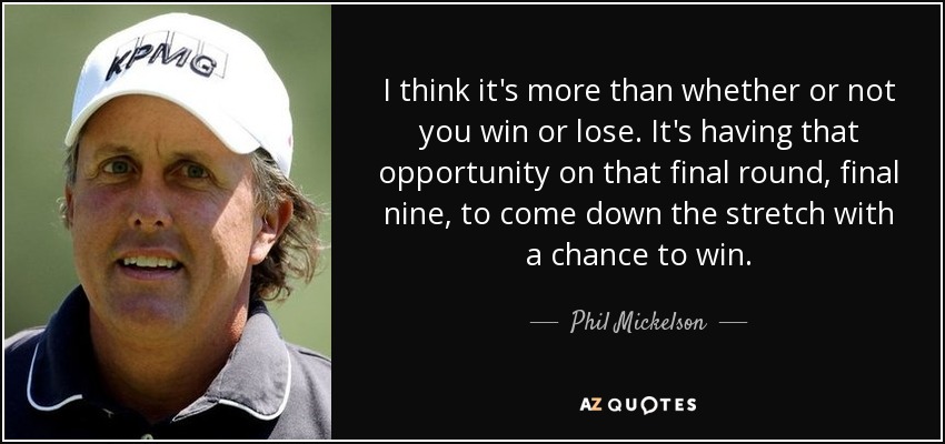 I think it's more than whether or not you win or lose. It's having that opportunity on that final round, final nine, to come down the stretch with a chance to win. - Phil Mickelson
