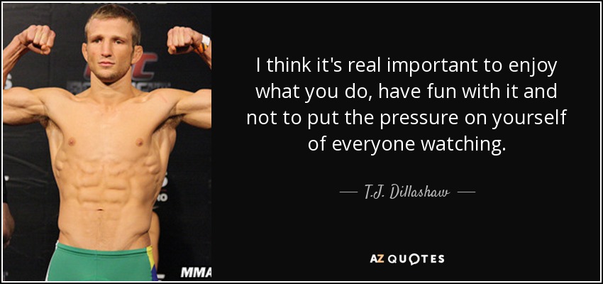 I think it's real important to enjoy what you do, have fun with it and not to put the pressure on yourself of everyone watching. - T.J. Dillashaw