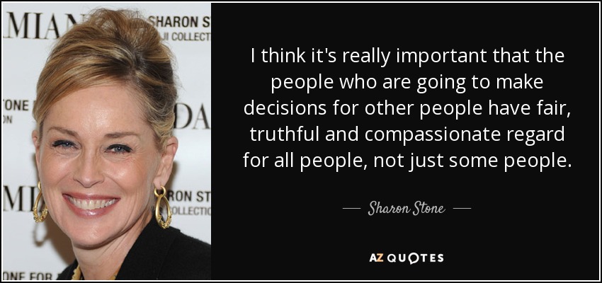 I think it's really important that the people who are going to make decisions for other people have fair, truthful and compassionate regard for all people, not just some people. - Sharon Stone