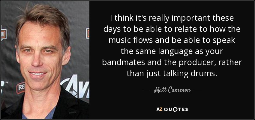 I think it's really important these days to be able to relate to how the music flows and be able to speak the same language as your bandmates and the producer, rather than just talking drums. - Matt Cameron