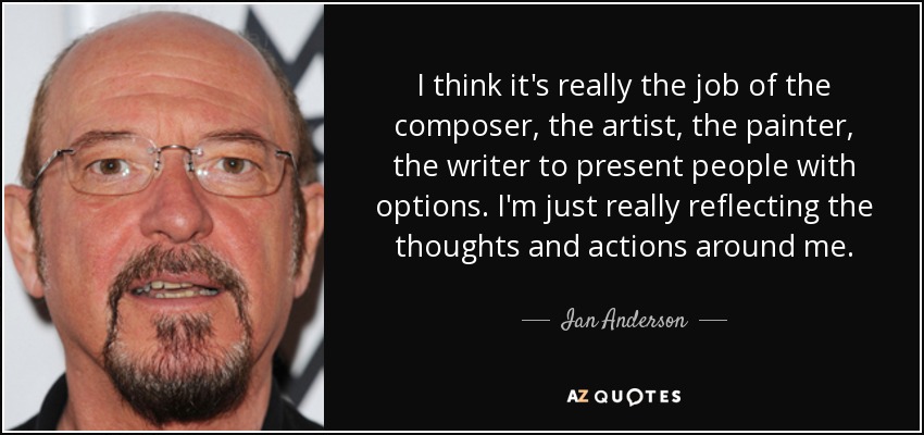I think it's really the job of the composer, the artist, the painter, the writer to present people with options. I'm just really reflecting the thoughts and actions around me. - Ian Anderson