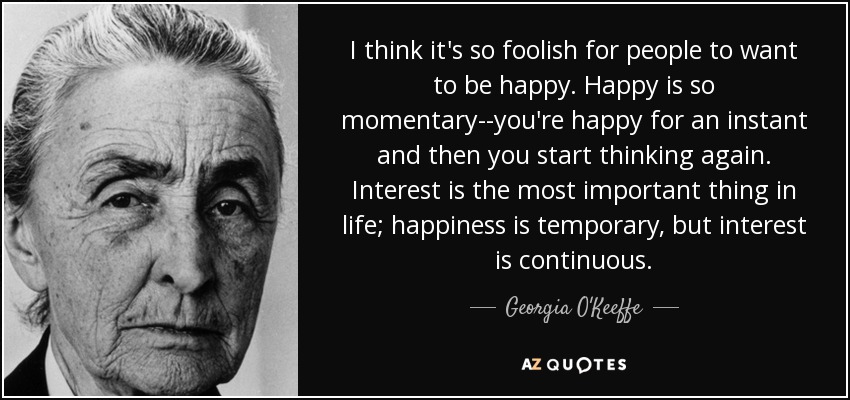 I think it's so foolish for people to want to be happy. Happy is so momentary--you're happy for an instant and then you start thinking again. Interest is the most important thing in life; happiness is temporary, but interest is continuous. - Georgia O'Keeffe