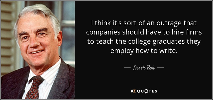 I think it's sort of an outrage that companies should have to hire firms to teach the college graduates they employ how to write. - Derek Bok