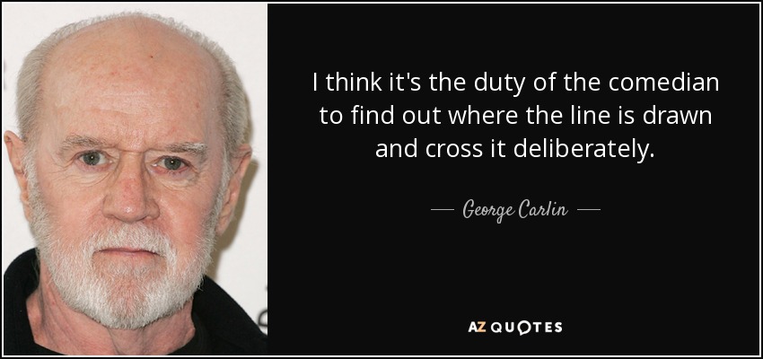 I think it's the duty of the comedian to find out where the line is drawn and cross it deliberately. - George Carlin