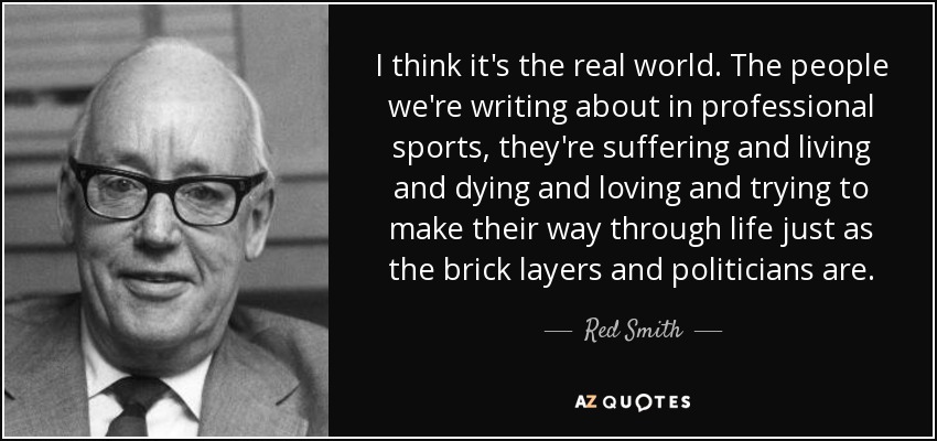 I think it's the real world. The people we're writing about in professional sports, they're suffering and living and dying and loving and trying to make their way through life just as the brick layers and politicians are. - Red Smith