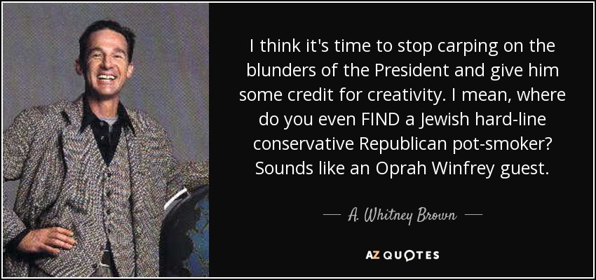 I think it's time to stop carping on the blunders of the President and give him some credit for creativity. I mean, where do you even FIND a Jewish hard-line conservative Republican pot-smoker? Sounds like an Oprah Winfrey guest. - A. Whitney Brown