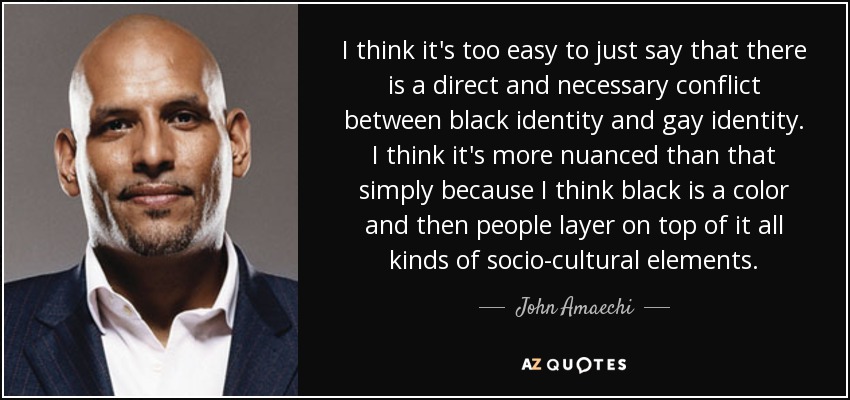 I think it's too easy to just say that there is a direct and necessary conflict between black identity and gay identity. I think it's more nuanced than that simply because I think black is a color and then people layer on top of it all kinds of socio-cultural elements. - John Amaechi