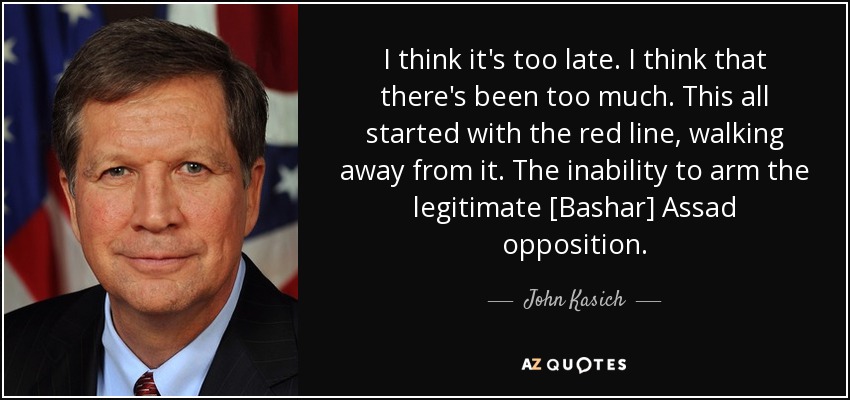 I think it's too late. I think that there's been too much. This all started with the red line, walking away from it. The inability to arm the legitimate [Bashar] Assad opposition. - John Kasich