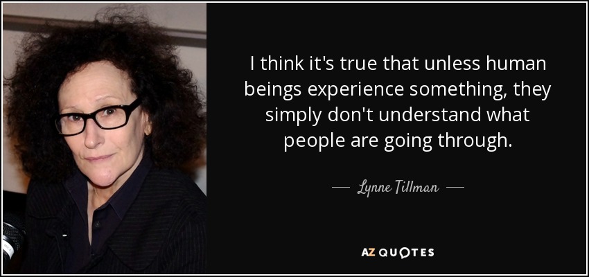 I think it's true that unless human beings experience something, they simply don't understand what people are going through. - Lynne Tillman