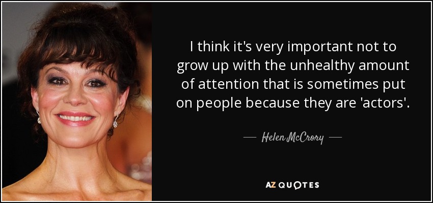 I think it's very important not to grow up with the unhealthy amount of attention that is sometimes put on people because they are 'actors'. - Helen McCrory