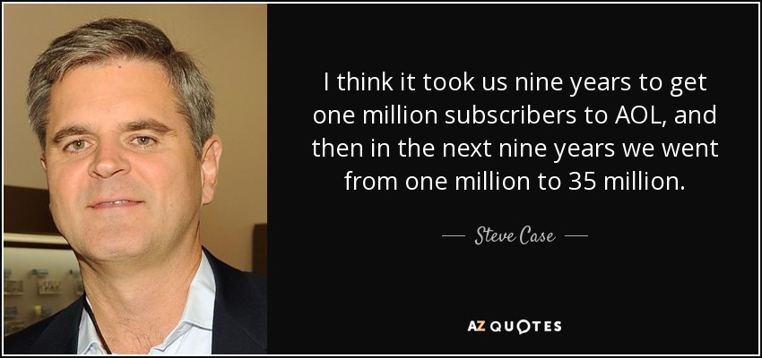 I think it took us nine years to get one million subscribers to AOL, and then in the next nine years we went from one million to 35 million. - Steve Case