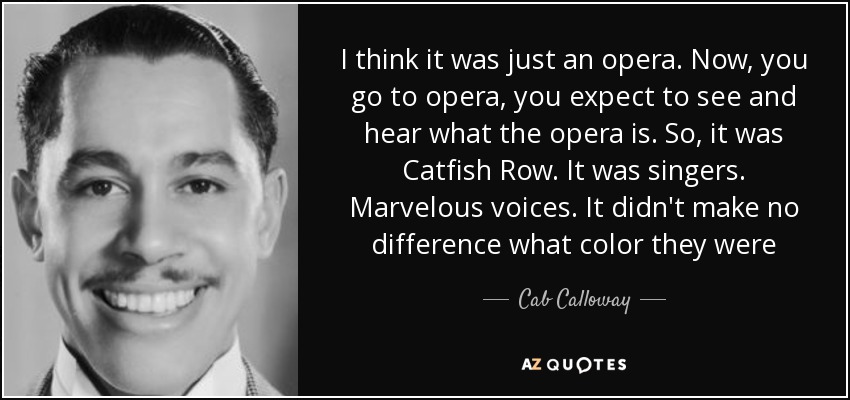 I think it was just an opera. Now, you go to opera, you expect to see and hear what the opera is. So, it was Catfish Row. It was singers. Marvelous voices. It didn't make no difference what color they were - Cab Calloway
