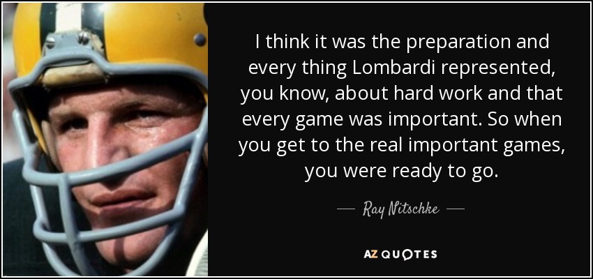 I think it was the preparation and every thing Lombardi represented, you know, about hard work and that every game was important. So when you get to the real important games, you were ready to go. - Ray Nitschke