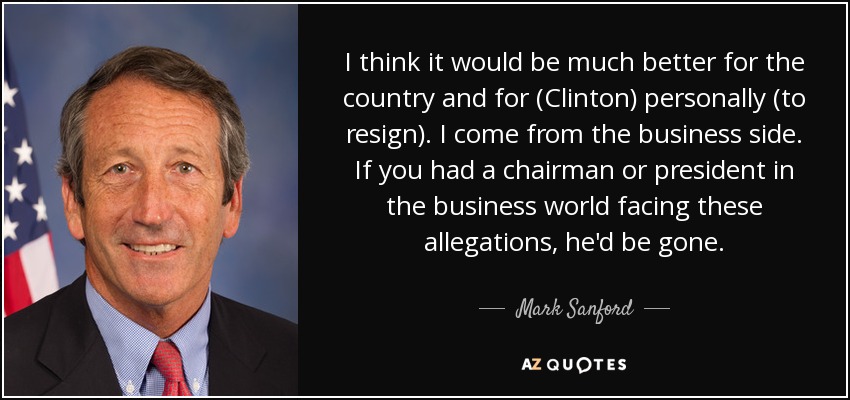 I think it would be much better for the country and for (Clinton) personally (to resign). I come from the business side. If you had a chairman or president in the business world facing these allegations, he'd be gone. - Mark Sanford