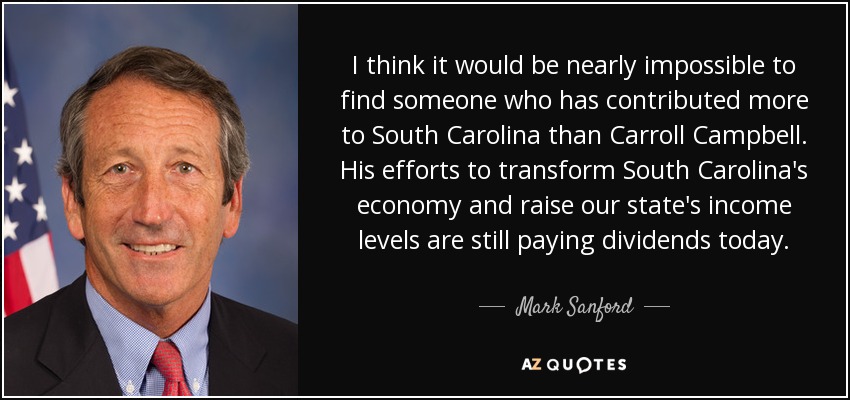 I think it would be nearly impossible to find someone who has contributed more to South Carolina than Carroll Campbell. His efforts to transform South Carolina's economy and raise our state's income levels are still paying dividends today. - Mark Sanford