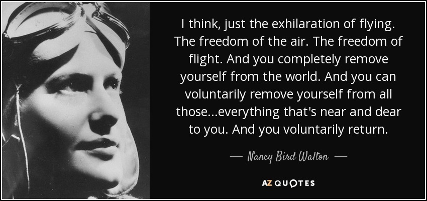 I think, just the exhilaration of flying. The freedom of the air. The freedom of flight. And you completely remove yourself from the world. And you can voluntarily remove yourself from all those...everything that's near and dear to you. And you voluntarily return. - Nancy Bird Walton