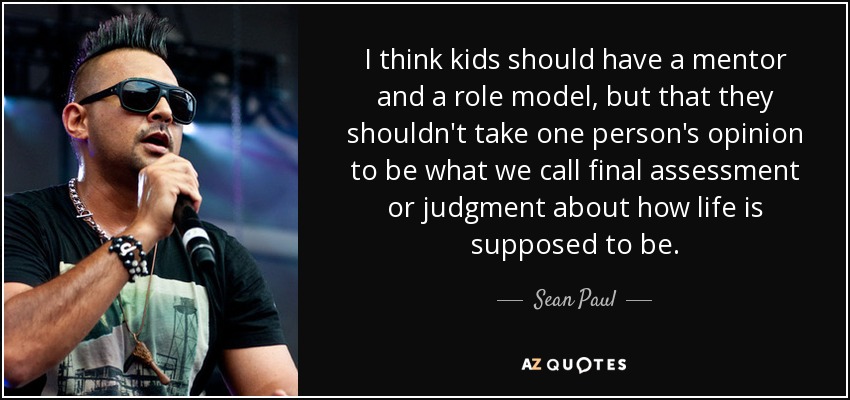 I think kids should have a mentor and a role model, but that they shouldn't take one person's opinion to be what we call final assessment or judgment about how life is supposed to be. - Sean Paul