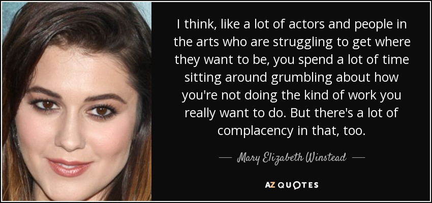 I think, like a lot of actors and people in the arts who are struggling to get where they want to be, you spend a lot of time sitting around grumbling about how you're not doing the kind of work you really want to do. But there's a lot of complacency in that, too. - Mary Elizabeth Winstead