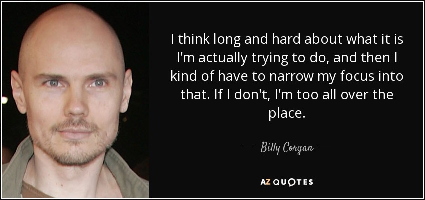 I think long and hard about what it is I'm actually trying to do, and then I kind of have to narrow my focus into that. If I don't, I'm too all over the place. - Billy Corgan