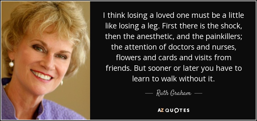 I think losing a loved one must be a little like losing a leg. First there is the shock, then the anesthetic, and the painkillers; the attention of doctors and nurses, flowers and cards and visits from friends. But sooner or later you have to learn to walk without it. - Ruth Graham