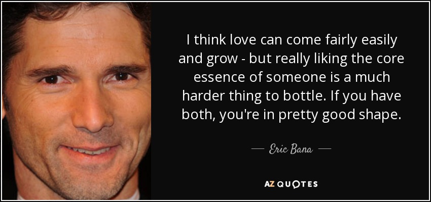 I think love can come fairly easily and grow - but really liking the core essence of someone is a much harder thing to bottle. If you have both, you're in pretty good shape. - Eric Bana