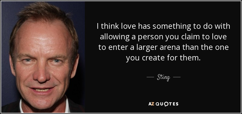 I think love has something to do with allowing a person you claim to love to enter a larger arena than the one you create for them. - Sting