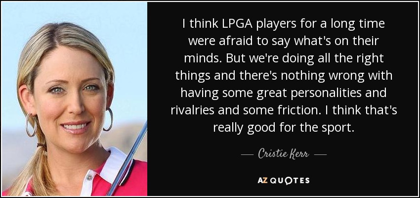 I think LPGA players for a long time were afraid to say what's on their minds. But we're doing all the right things and there's nothing wrong with having some great personalities and rivalries and some friction. I think that's really good for the sport. - Cristie Kerr