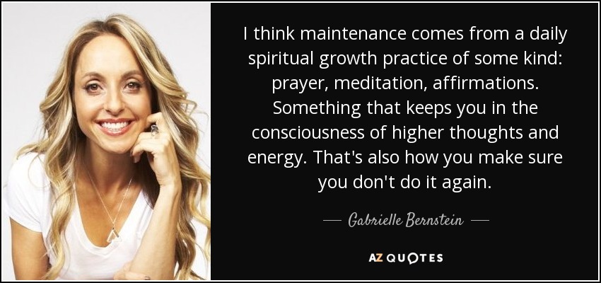 I think maintenance comes from a daily spiritual growth practice of some kind: prayer, meditation, affirmations. Something that keeps you in the consciousness of higher thoughts and energy. That's also how you make sure you don't do it again. - Gabrielle Bernstein