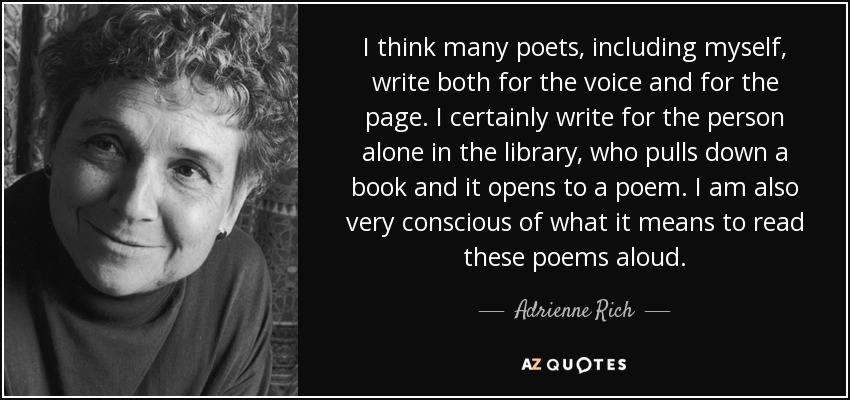 I think many poets, including myself, write both for the voice and for the page. I certainly write for the person alone in the library, who pulls down a book and it opens to a poem. I am also very conscious of what it means to read these poems aloud. - Adrienne Rich