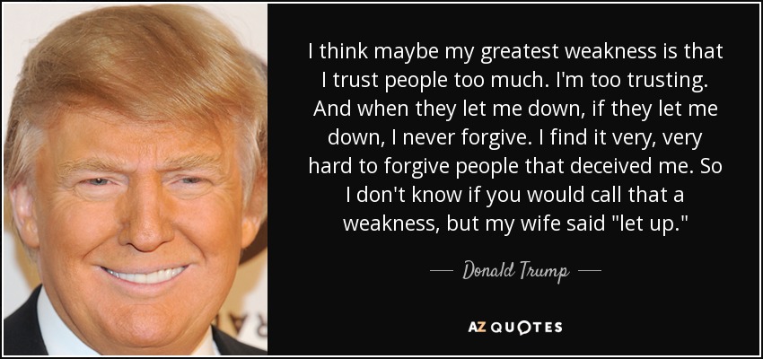 I think maybe my greatest weakness is that I trust people too much. I'm too trusting. And when they let me down, if they let me down, I never forgive. I find it very, very hard to forgive people that deceived me. So I don't know if you would call that a weakness, but my wife said 