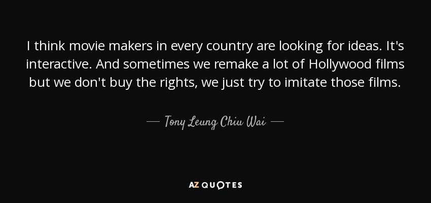 I think movie makers in every country are looking for ideas. It's interactive. And sometimes we remake a lot of Hollywood films but we don't buy the rights, we just try to imitate those films. - Tony Leung Chiu Wai