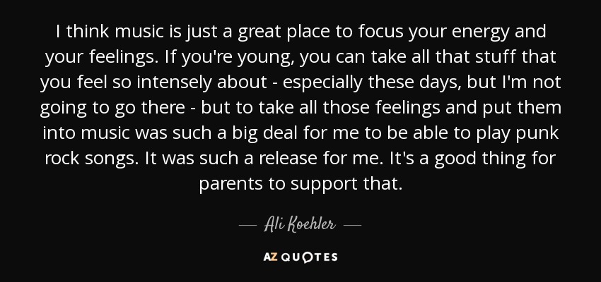 I think music is just a great place to focus your energy and your feelings. If you're young, you can take all that stuff that you feel so intensely about - especially these days, but I'm not going to go there - but to take all those feelings and put them into music was such a big deal for me to be able to play punk rock songs. It was such a release for me. It's a good thing for parents to support that. - Ali Koehler