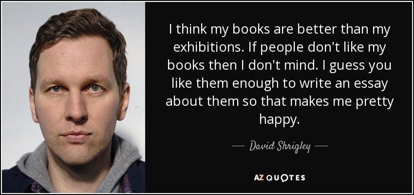 I think my books are better than my exhibitions. If people don't like my books then I don't mind. I guess you like them enough to write an essay about them so that makes me pretty happy. - David Shrigley