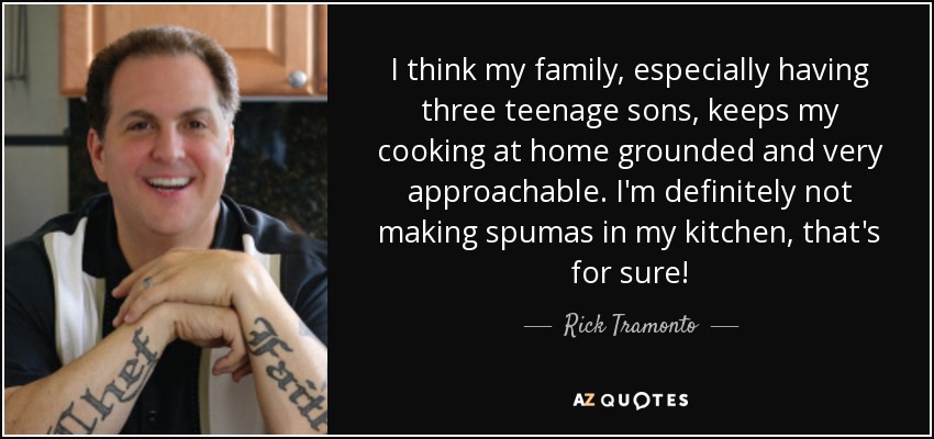 I think my family, especially having three teenage sons, keeps my cooking at home grounded and very approachable. I'm definitely not making spumas in my kitchen, that's for sure! - Rick Tramonto