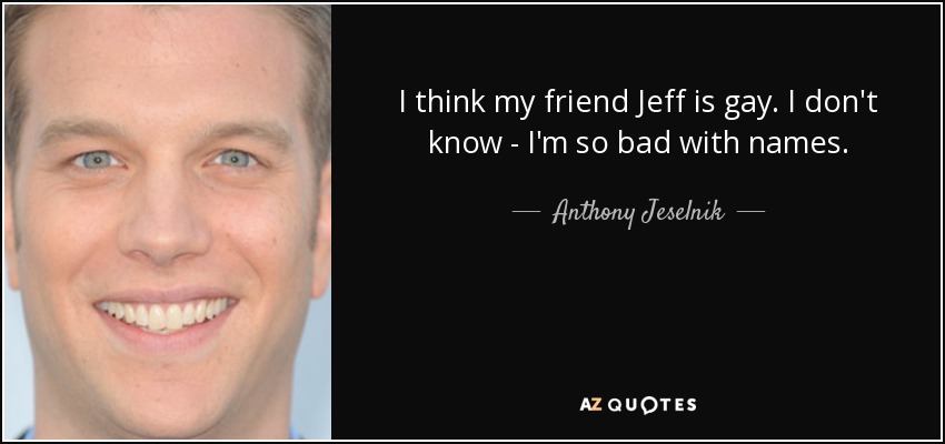 I think my friend Jeff is gay. I don't know - I'm so bad with names. - Anthony Jeselnik