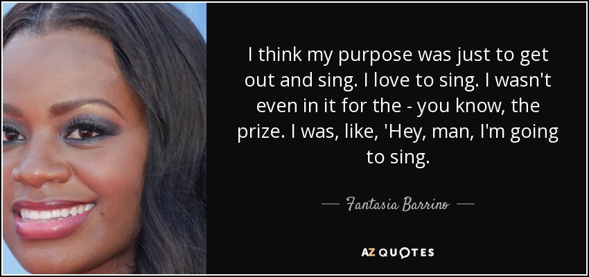 I think my purpose was just to get out and sing. I love to sing. I wasn't even in it for the - you know, the prize. I was, like, 'Hey, man, I'm going to sing. - Fantasia Barrino