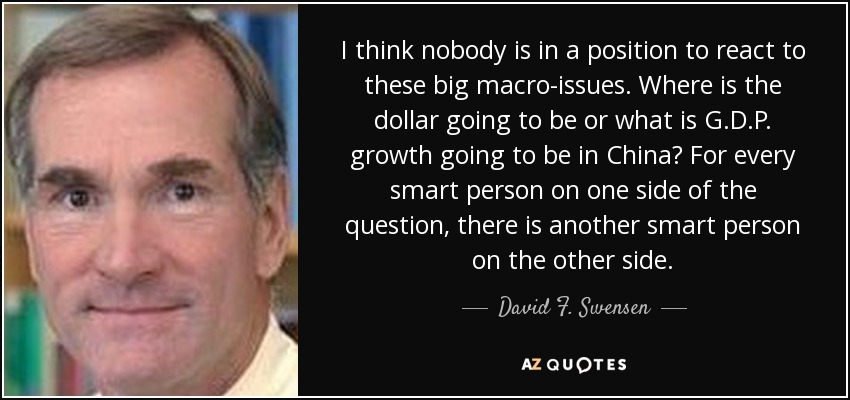 I think nobody is in a position to react to these big macro-issues. Where is the dollar going to be or what is G.D.P. growth going to be in China? For every smart person on one side of the question, there is another smart person on the other side. - David F. Swensen