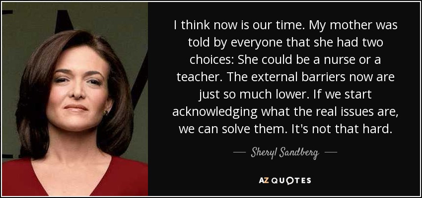 I think now is our time. My mother was told by everyone that she had two choices: She could be a nurse or a teacher. The external barriers now are just so much lower. If we start acknowledging what the real issues are, we can solve them. It's not that hard. - Sheryl Sandberg